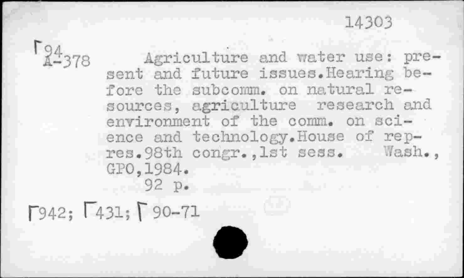 ﻿14303
I*
1-378 Agriculture and water use: present and future issues.Hearing before the subcomm, on natural resources, agriculture research and environment of the comm, on science and technology.House of rep-res.98th congr.,1st sess. Wash., GP0,1984.
92 p.
P942; T431; f90-71